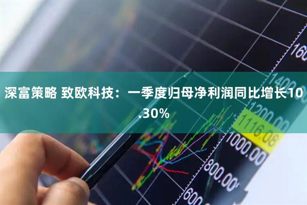 深富策略 致欧科技：一季度归母净利润同比增长10.30%