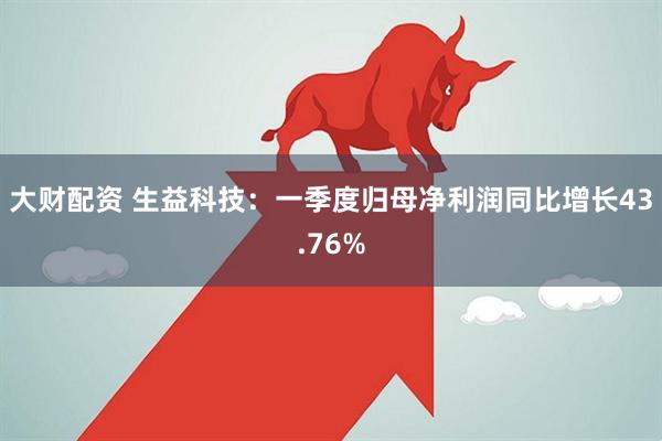 大财配资 生益科技：一季度归母净利润同比增长43.76%