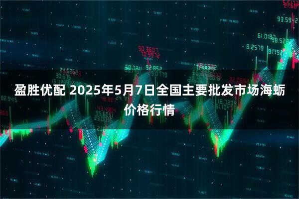盈胜优配 2025年5月7日全国主要批发市场海蛎价格行情