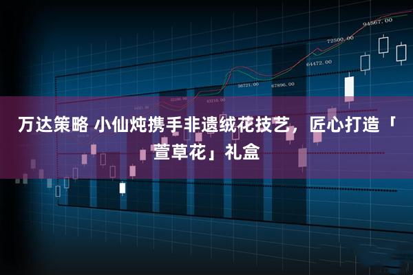 万达策略 小仙炖携手非遗绒花技艺，匠心打造「萱草花」礼盒