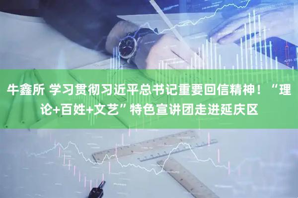 牛鑫所 学习贯彻习近平总书记重要回信精神！“理论+百姓+文艺”特色宣讲团走进延庆区