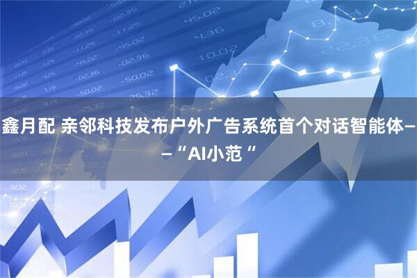 鑫月配 亲邻科技发布户外广告系统首个对话智能体——“AI小范“