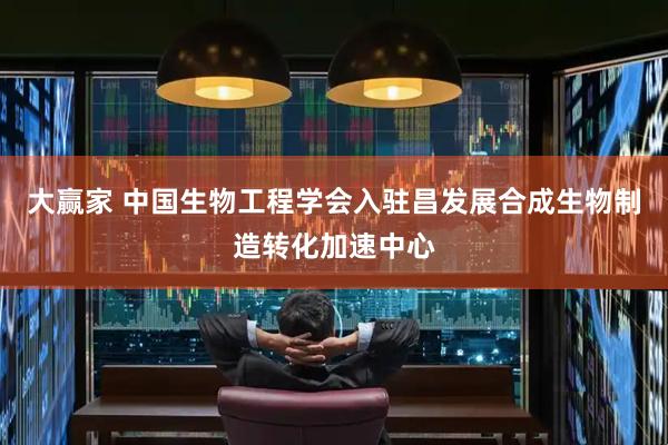 大赢家 中国生物工程学会入驻昌发展合成生物制造转化加速中心