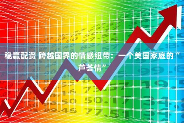 稳赢配资 跨越国界的情感纽带：一个美国家庭的“芦荟情”