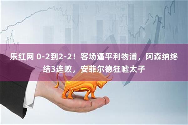 乐红网 0-2到2-2！客场逼平利物浦，阿森纳终结3连败，安菲尔德狂嘘太子