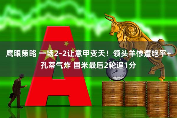 鹰眼策略 一场2-2让意甲变天！领头羊惨遭绝平+孔蒂气炸 国米最后2轮追1分