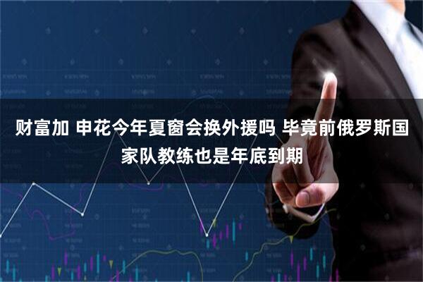 财富加 申花今年夏窗会换外援吗 毕竟前俄罗斯国家队教练也是年底到期