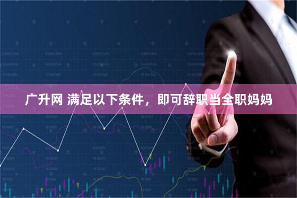广升网 满足以下条件，即可辞职当全职妈妈