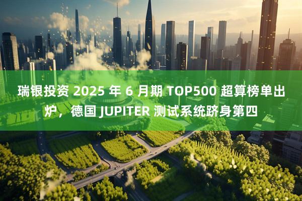 瑞银投资 2025 年 6 月期 TOP500 超算榜单出炉，德国 JUPITER 测试系统跻身第四
