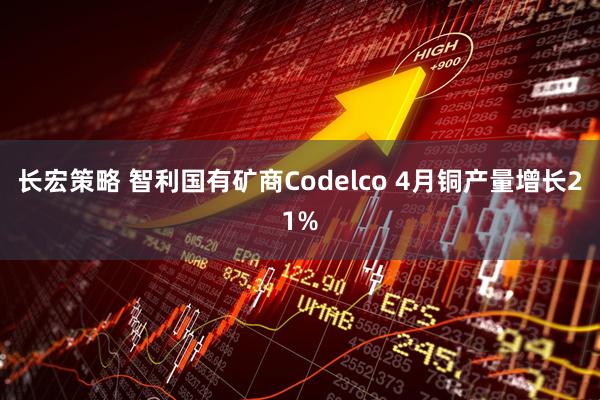长宏策略 智利国有矿商Codelco 4月铜产量增长21%