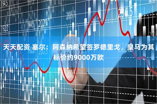 天天配资 塞尔：阿森纳希望签罗德里戈，皇马为其标价约9000万欧