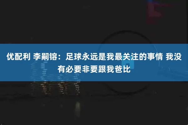 优配利 李嗣镕：足球永远是我最关注的事情 我没有必要非要跟我爸比