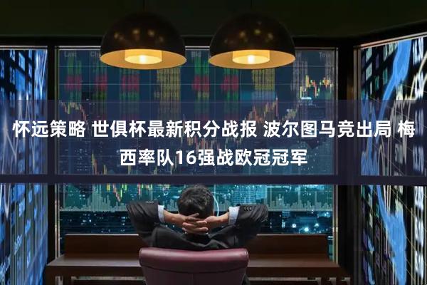 怀远策略 世俱杯最新积分战报 波尔图马竞出局 梅西率队16强战欧冠冠军