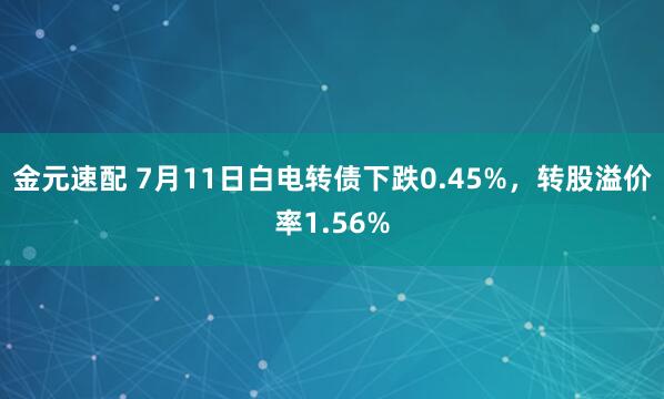 金元速配 7月11日白电转债下跌0.45%，转股溢价率1.56%
