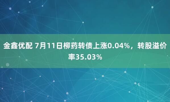 金鑫优配 7月11日柳药转债上涨0.04%，转股溢价率35.03%