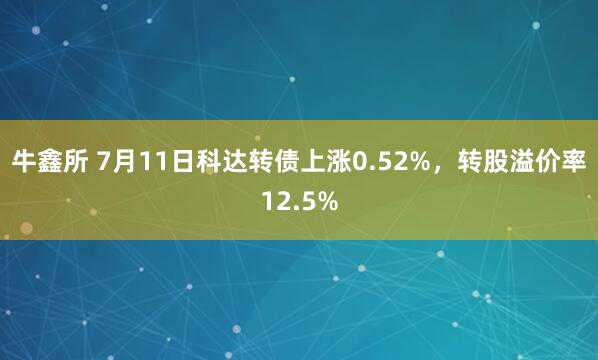 牛鑫所 7月11日科达转债上涨0.52%，转股溢价率12.5%