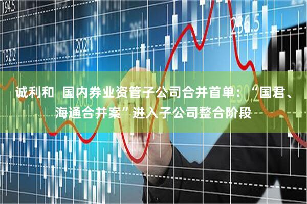 诚利和  国内券业资管子公司合并首单：“国君、海通合并案”进入子公司整合阶段