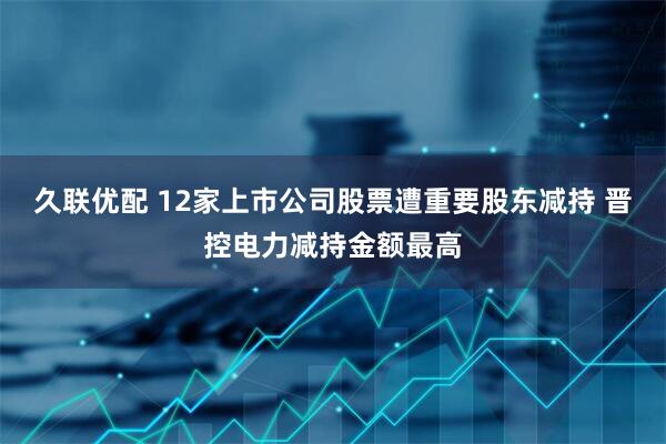 久联优配 12家上市公司股票遭重要股东减持 晋控电力减持金额最高