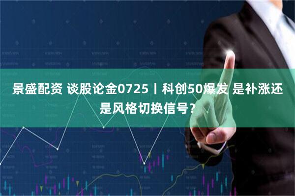 景盛配资 谈股论金0725丨科创50爆发 是补涨还是风格切换信号？