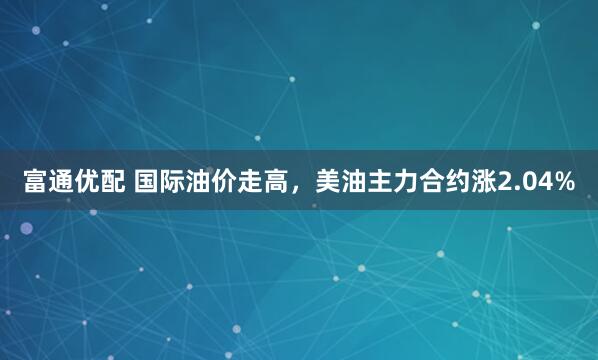 富通优配 国际油价走高，美油主力合约涨2.04%