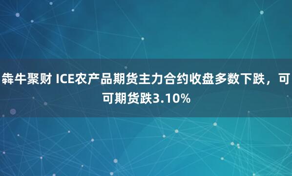 犇牛聚财 ICE农产品期货主力合约收盘多数下跌，可可期货跌3.10%