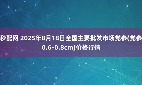 秒配网 2025年8月18日全国主要批发市场党参(党参0.6-0.8cm)价格行情