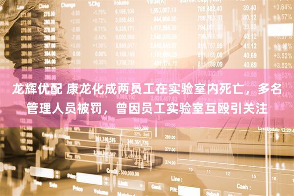 龙辉优配 康龙化成两员工在实验室内死亡，多名管理人员被罚，曾因员工实验室互殴引关注