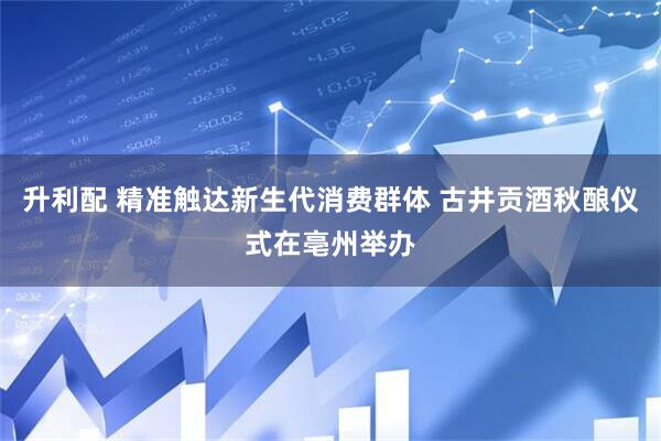 升利配 精准触达新生代消费群体 古井贡酒秋酿仪式在亳州举办