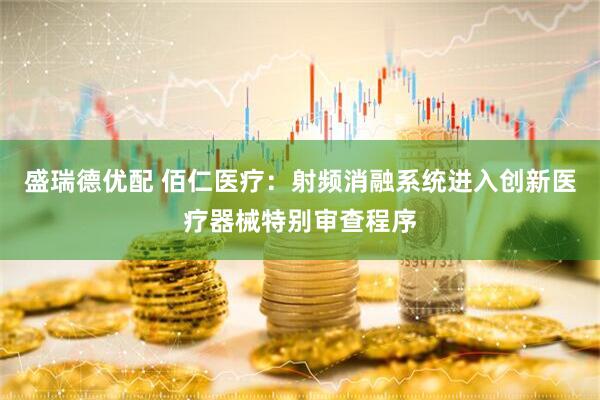 盛瑞德优配 佰仁医疗：射频消融系统进入创新医疗器械特别审查程序