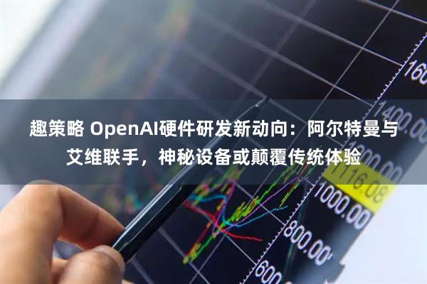 趣策略 OpenAI硬件研发新动向：阿尔特曼与艾维联手，神秘设备或颠覆传统体验