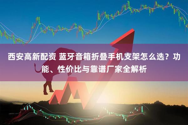 西安高新配资 蓝牙音箱折叠手机支架怎么选？功能、性价比与靠谱厂家全解析