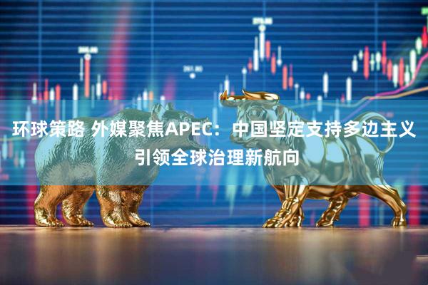 环球策路 外媒聚焦APEC：中国坚定支持多边主义 引领全球治理新航向