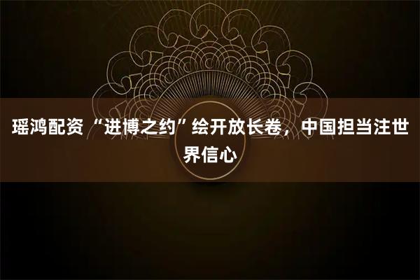 瑶鸿配资 “进博之约”绘开放长卷，中国担当注世界信心