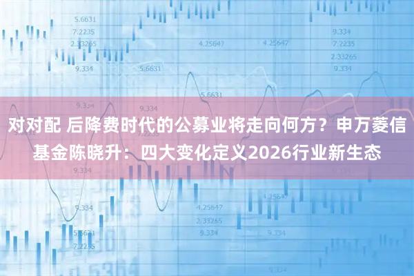 对对配 后降费时代的公募业将走向何方？申万菱信基金陈晓升：四大变化定义2026行业新生态