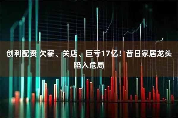 创利配资 欠薪、关店、巨亏17亿！昔日家居龙头陷入危局