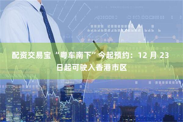 配资交易宝 “粤车南下”今起预约：12 月 23 日起可驶入香港市区