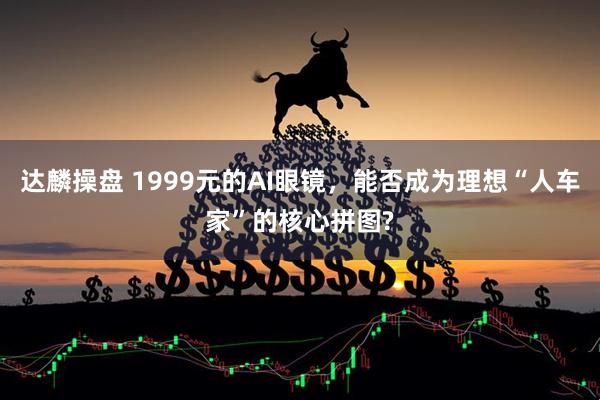 达麟操盘 1999元的AI眼镜，能否成为理想“人车家”的核心拼图?