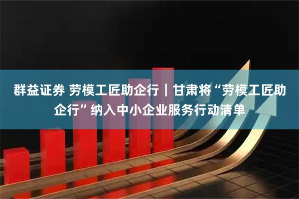 群益证券 劳模工匠助企行｜甘肃将“劳模工匠助企行”纳入中小企业服务行动清单