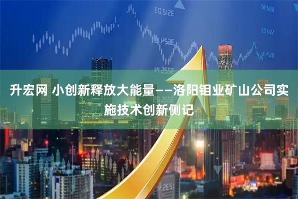 升宏网 小创新释放大能量——洛阳钼业矿山公司实施技术创新侧记