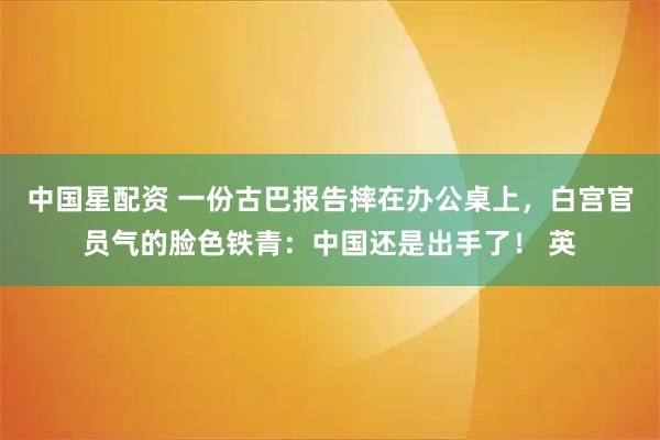 中国星配资 一份古巴报告摔在办公桌上，白宫官员气的脸色铁青：中国还是出手了！ 英