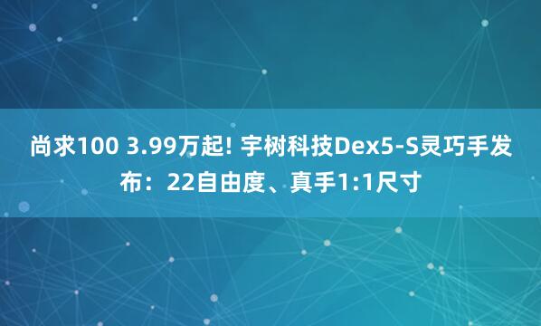 尚求100 3.99万起! 宇树科技Dex5-S灵巧手发布：22自由度、真手1:1尺寸